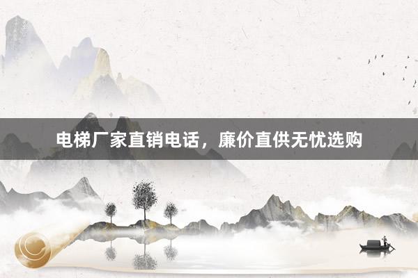 电梯厂家直销电话，廉价直供无忧选购